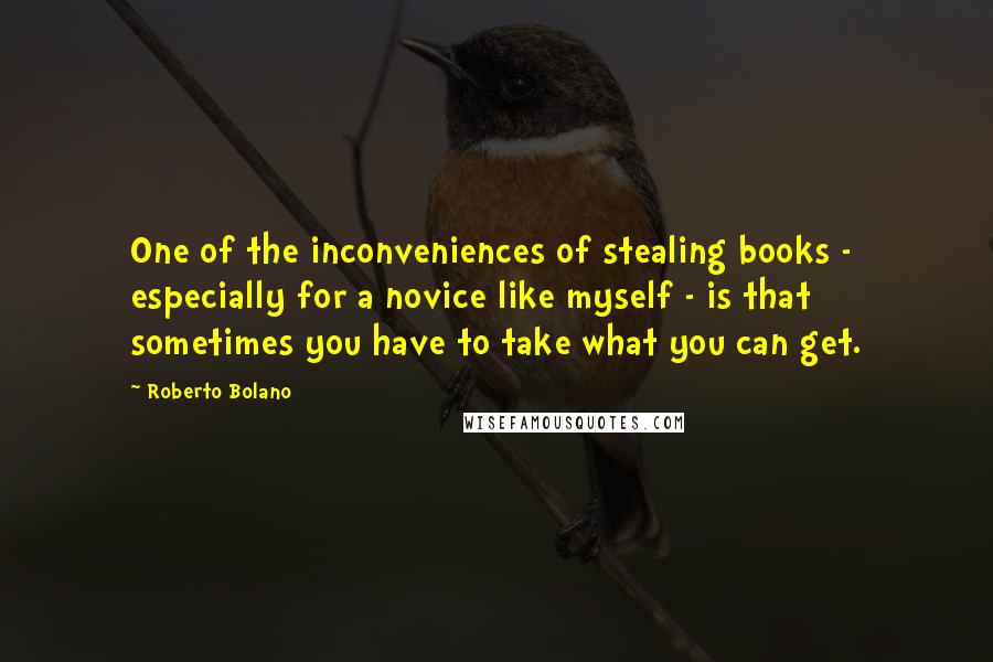 Roberto Bolano Quotes: One of the inconveniences of stealing books - especially for a novice like myself - is that sometimes you have to take what you can get.