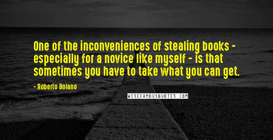 Roberto Bolano Quotes: One of the inconveniences of stealing books - especially for a novice like myself - is that sometimes you have to take what you can get.