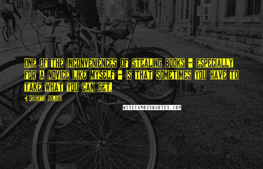 Roberto Bolano Quotes: One of the inconveniences of stealing books - especially for a novice like myself - is that sometimes you have to take what you can get.