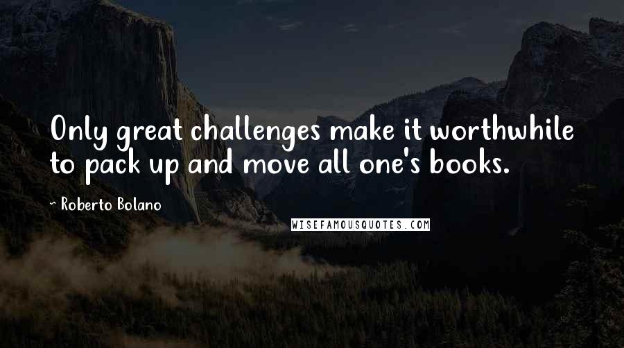 Roberto Bolano Quotes: Only great challenges make it worthwhile to pack up and move all one's books.