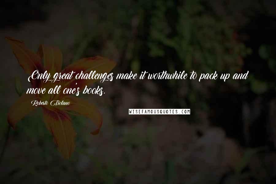Roberto Bolano Quotes: Only great challenges make it worthwhile to pack up and move all one's books.
