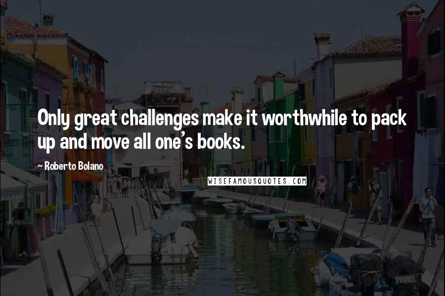 Roberto Bolano Quotes: Only great challenges make it worthwhile to pack up and move all one's books.