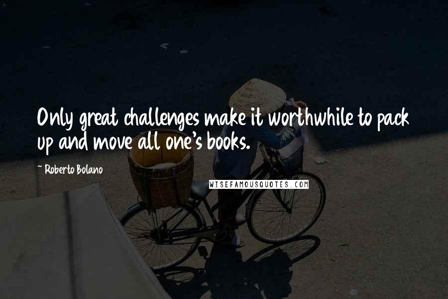 Roberto Bolano Quotes: Only great challenges make it worthwhile to pack up and move all one's books.