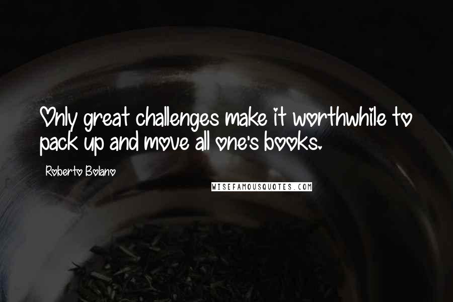 Roberto Bolano Quotes: Only great challenges make it worthwhile to pack up and move all one's books.