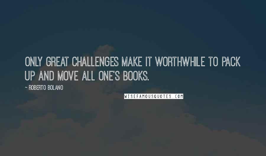 Roberto Bolano Quotes: Only great challenges make it worthwhile to pack up and move all one's books.