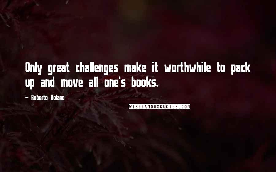 Roberto Bolano Quotes: Only great challenges make it worthwhile to pack up and move all one's books.