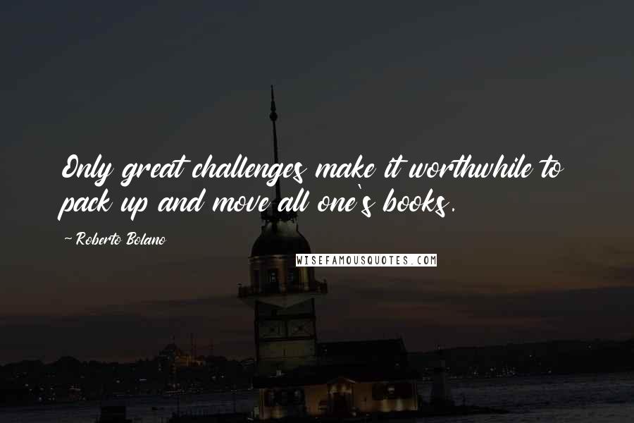 Roberto Bolano Quotes: Only great challenges make it worthwhile to pack up and move all one's books.