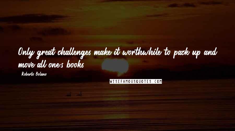 Roberto Bolano Quotes: Only great challenges make it worthwhile to pack up and move all one's books.