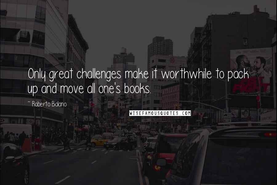 Roberto Bolano Quotes: Only great challenges make it worthwhile to pack up and move all one's books.