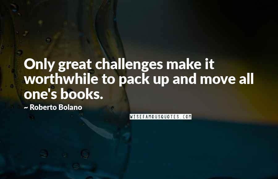 Roberto Bolano Quotes: Only great challenges make it worthwhile to pack up and move all one's books.