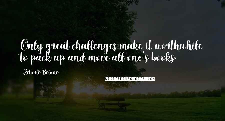 Roberto Bolano Quotes: Only great challenges make it worthwhile to pack up and move all one's books.