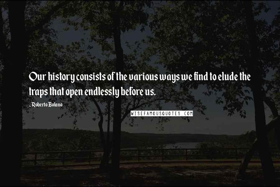 Roberto Bolano Quotes: Our history consists of the various ways we find to elude the traps that open endlessly before us.