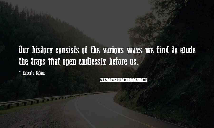 Roberto Bolano Quotes: Our history consists of the various ways we find to elude the traps that open endlessly before us.