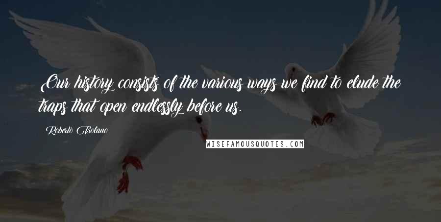 Roberto Bolano Quotes: Our history consists of the various ways we find to elude the traps that open endlessly before us.