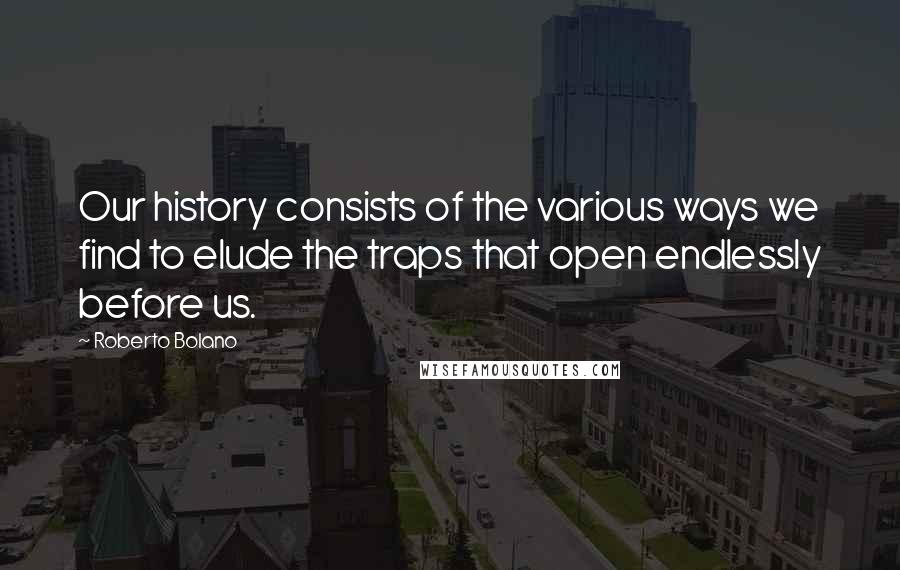 Roberto Bolano Quotes: Our history consists of the various ways we find to elude the traps that open endlessly before us.