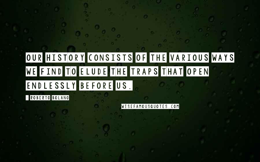 Roberto Bolano Quotes: Our history consists of the various ways we find to elude the traps that open endlessly before us.