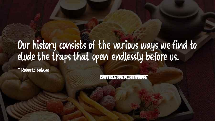 Roberto Bolano Quotes: Our history consists of the various ways we find to elude the traps that open endlessly before us.