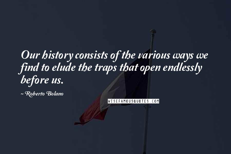 Roberto Bolano Quotes: Our history consists of the various ways we find to elude the traps that open endlessly before us.