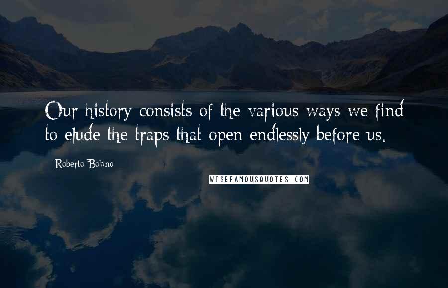 Roberto Bolano Quotes: Our history consists of the various ways we find to elude the traps that open endlessly before us.