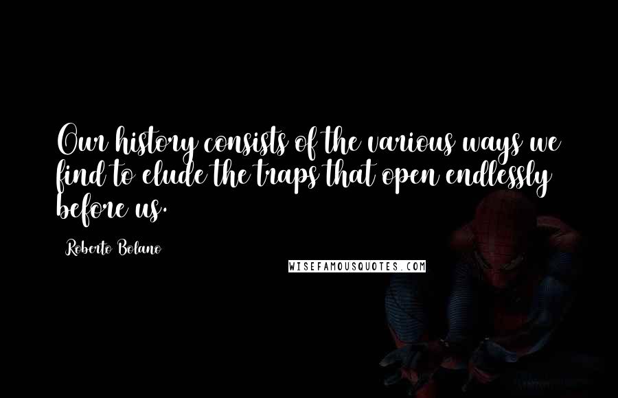 Roberto Bolano Quotes: Our history consists of the various ways we find to elude the traps that open endlessly before us.
