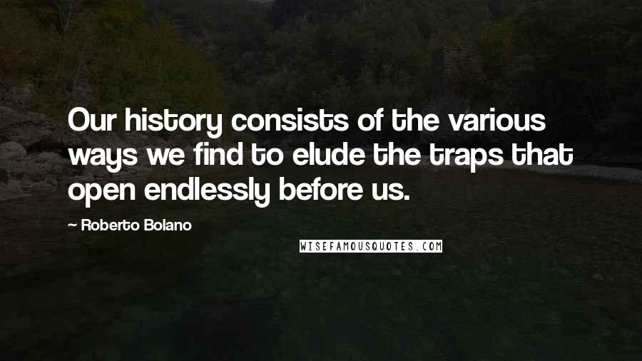 Roberto Bolano Quotes: Our history consists of the various ways we find to elude the traps that open endlessly before us.