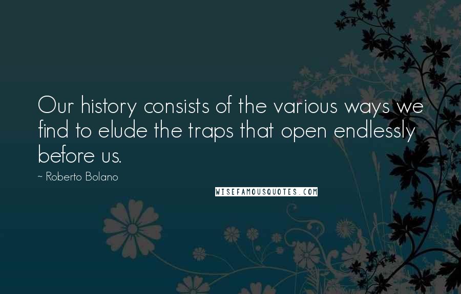 Roberto Bolano Quotes: Our history consists of the various ways we find to elude the traps that open endlessly before us.