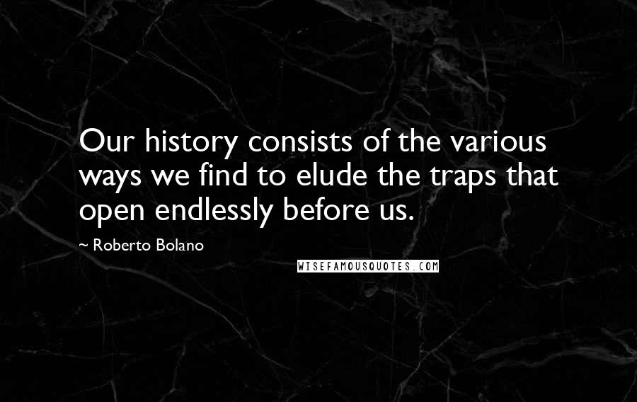 Roberto Bolano Quotes: Our history consists of the various ways we find to elude the traps that open endlessly before us.