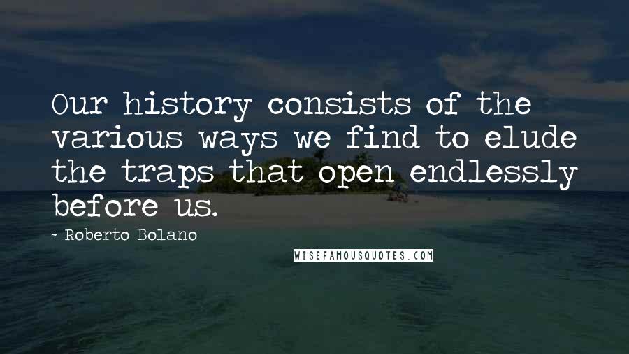 Roberto Bolano Quotes: Our history consists of the various ways we find to elude the traps that open endlessly before us.