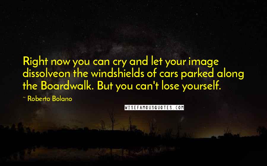 Roberto Bolano Quotes: Right now you can cry and let your image dissolveon the windshields of cars parked along the Boardwalk. But you can't lose yourself.