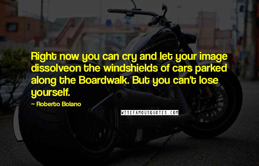 Roberto Bolano Quotes: Right now you can cry and let your image dissolveon the windshields of cars parked along the Boardwalk. But you can't lose yourself.