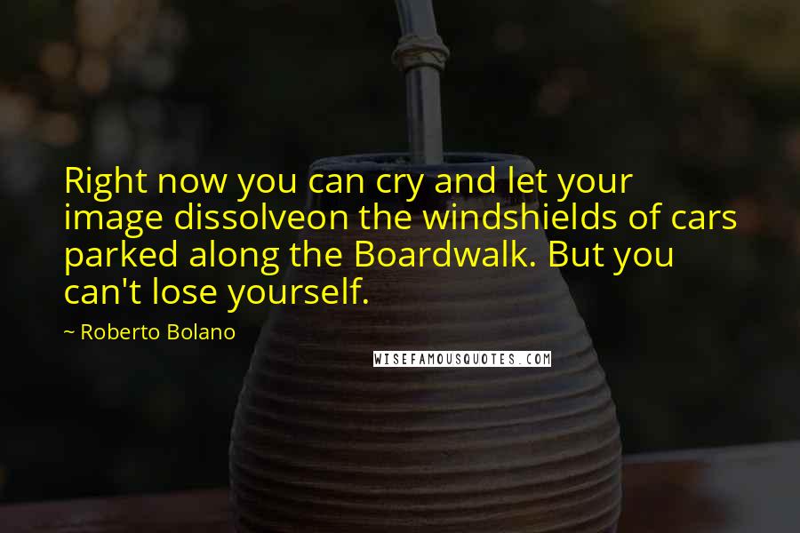 Roberto Bolano Quotes: Right now you can cry and let your image dissolveon the windshields of cars parked along the Boardwalk. But you can't lose yourself.