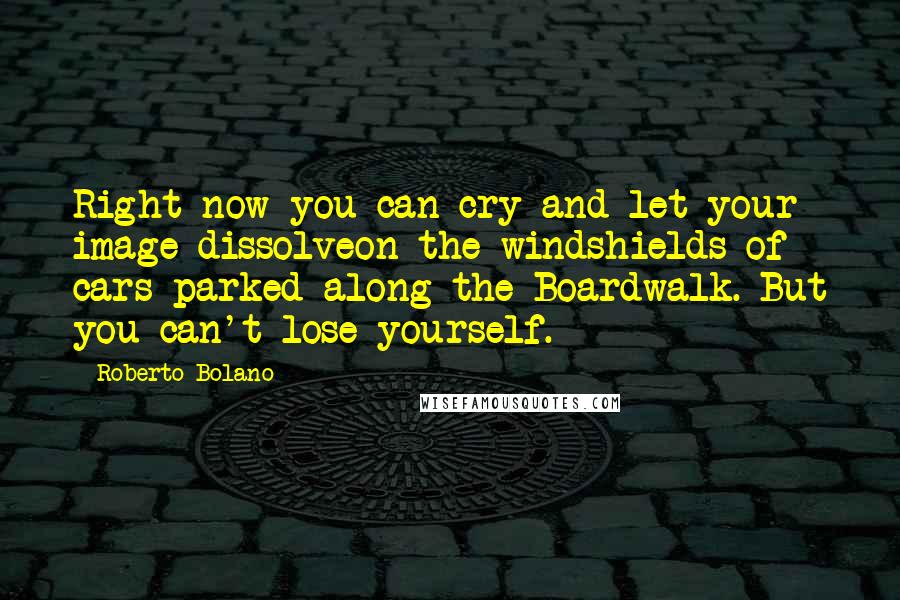 Roberto Bolano Quotes: Right now you can cry and let your image dissolveon the windshields of cars parked along the Boardwalk. But you can't lose yourself.