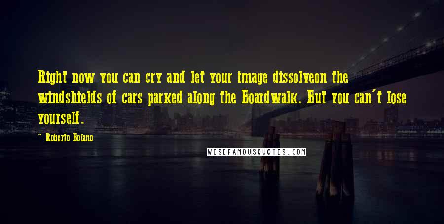 Roberto Bolano Quotes: Right now you can cry and let your image dissolveon the windshields of cars parked along the Boardwalk. But you can't lose yourself.