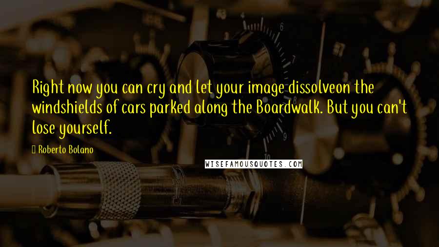 Roberto Bolano Quotes: Right now you can cry and let your image dissolveon the windshields of cars parked along the Boardwalk. But you can't lose yourself.