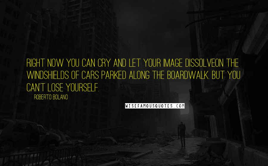 Roberto Bolano Quotes: Right now you can cry and let your image dissolveon the windshields of cars parked along the Boardwalk. But you can't lose yourself.