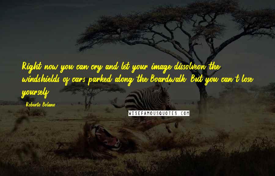 Roberto Bolano Quotes: Right now you can cry and let your image dissolveon the windshields of cars parked along the Boardwalk. But you can't lose yourself.