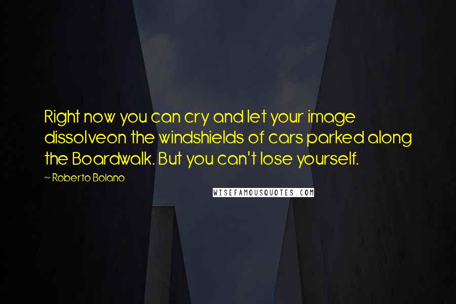 Roberto Bolano Quotes: Right now you can cry and let your image dissolveon the windshields of cars parked along the Boardwalk. But you can't lose yourself.