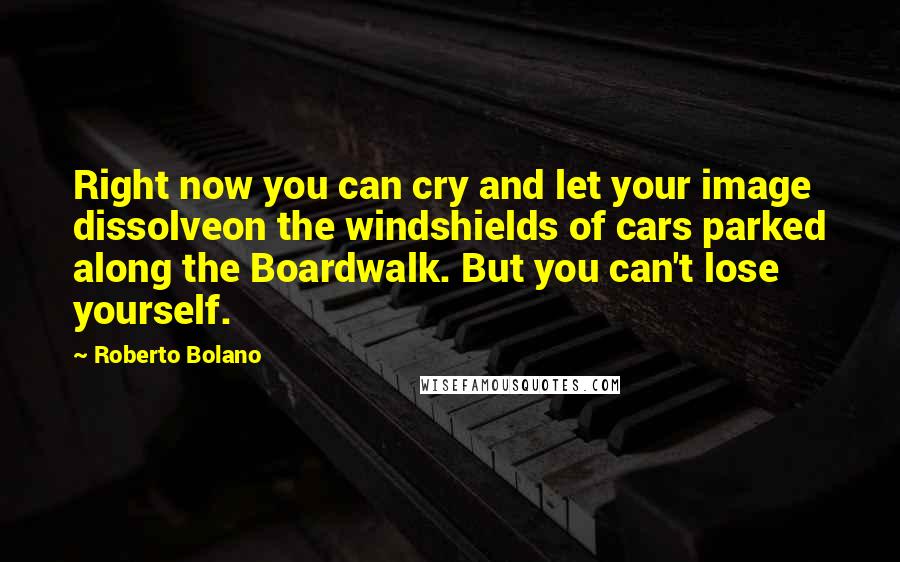Roberto Bolano Quotes: Right now you can cry and let your image dissolveon the windshields of cars parked along the Boardwalk. But you can't lose yourself.