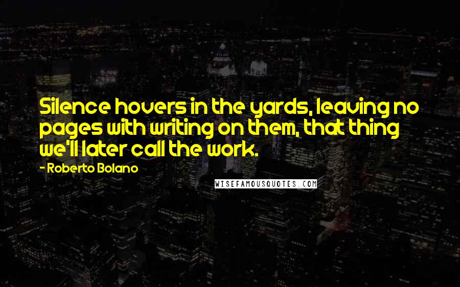 Roberto Bolano Quotes: Silence hovers in the yards, leaving no pages with writing on them, that thing we'll later call the work.