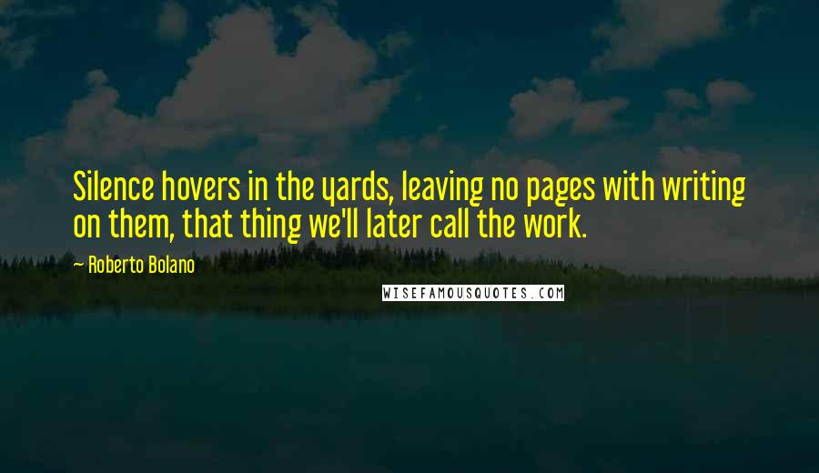 Roberto Bolano Quotes: Silence hovers in the yards, leaving no pages with writing on them, that thing we'll later call the work.
