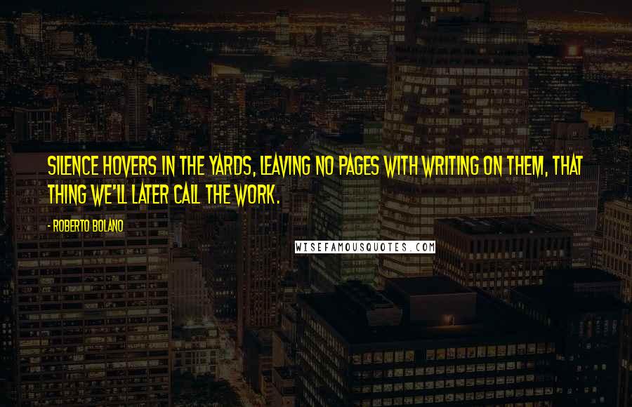 Roberto Bolano Quotes: Silence hovers in the yards, leaving no pages with writing on them, that thing we'll later call the work.