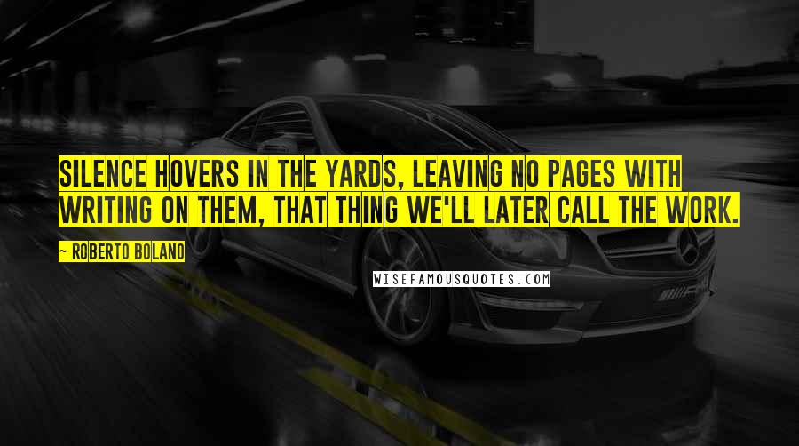 Roberto Bolano Quotes: Silence hovers in the yards, leaving no pages with writing on them, that thing we'll later call the work.