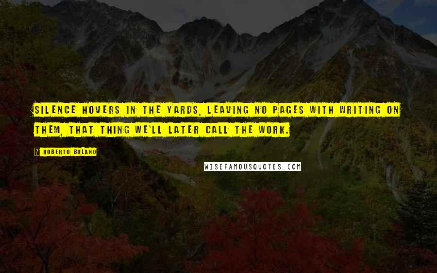 Roberto Bolano Quotes: Silence hovers in the yards, leaving no pages with writing on them, that thing we'll later call the work.