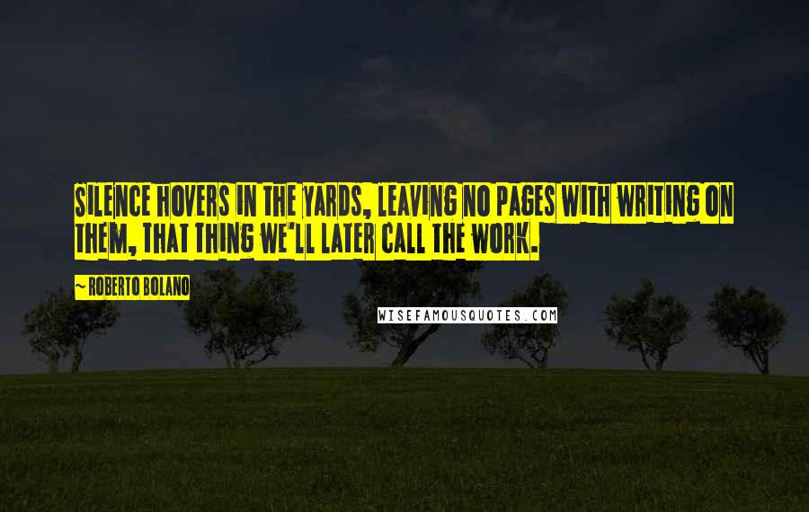 Roberto Bolano Quotes: Silence hovers in the yards, leaving no pages with writing on them, that thing we'll later call the work.