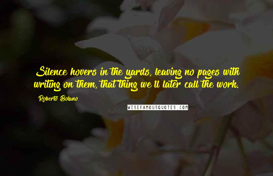 Roberto Bolano Quotes: Silence hovers in the yards, leaving no pages with writing on them, that thing we'll later call the work.