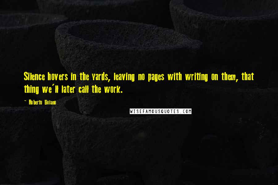 Roberto Bolano Quotes: Silence hovers in the yards, leaving no pages with writing on them, that thing we'll later call the work.