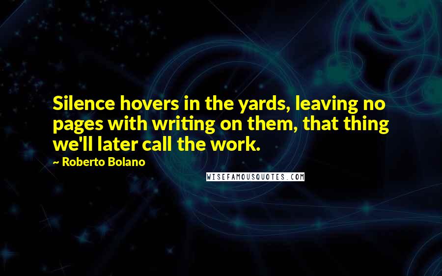 Roberto Bolano Quotes: Silence hovers in the yards, leaving no pages with writing on them, that thing we'll later call the work.