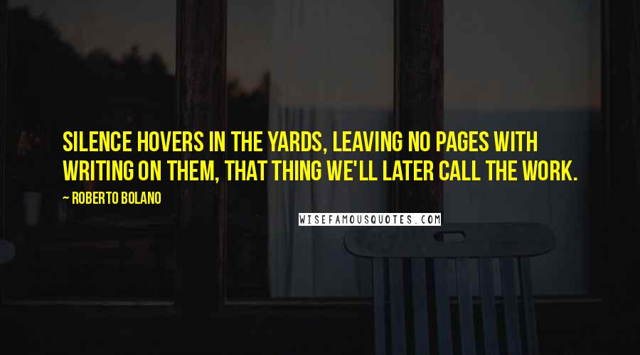 Roberto Bolano Quotes: Silence hovers in the yards, leaving no pages with writing on them, that thing we'll later call the work.