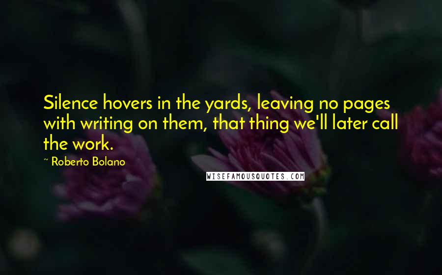 Roberto Bolano Quotes: Silence hovers in the yards, leaving no pages with writing on them, that thing we'll later call the work.