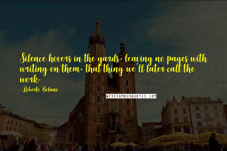 Roberto Bolano Quotes: Silence hovers in the yards, leaving no pages with writing on them, that thing we'll later call the work.